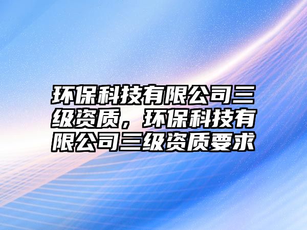 環(huán)保科技有限公司三級(jí)資質(zhì)，環(huán)?？萍加邢薰救?jí)資質(zhì)要求