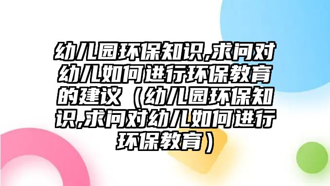 幼兒園環(huán)保知識,求問對幼兒如何進行環(huán)保教育的建議（幼兒園環(huán)保知識,求問對幼兒如何進行環(huán)保教育）