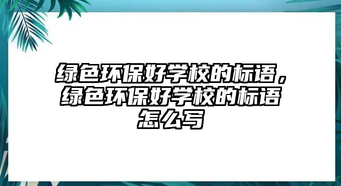 綠色環(huán)保好學(xué)校的標(biāo)語(yǔ)，綠色環(huán)保好學(xué)校的標(biāo)語(yǔ)怎么寫