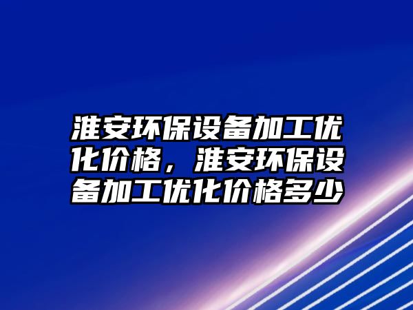 淮安環(huán)保設(shè)備加工優(yōu)化價(jià)格，淮安環(huán)保設(shè)備加工優(yōu)化價(jià)格多少