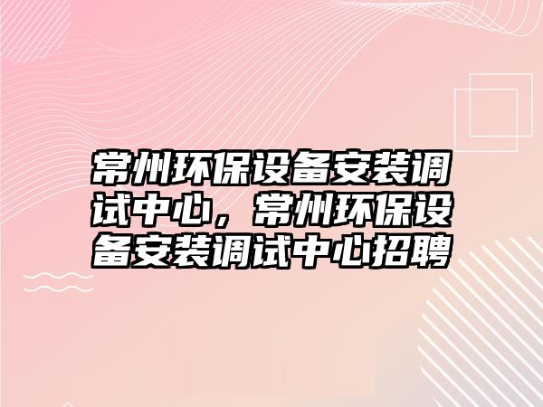 常州環(huán)保設(shè)備安裝調(diào)試中心，常州環(huán)保設(shè)備安裝調(diào)試中心招聘