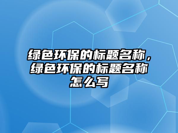 綠色環(huán)保的標(biāo)題名稱，綠色環(huán)保的標(biāo)題名稱怎么寫