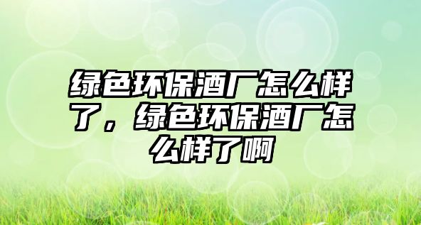 綠色環(huán)保酒廠怎么樣了，綠色環(huán)保酒廠怎么樣了啊