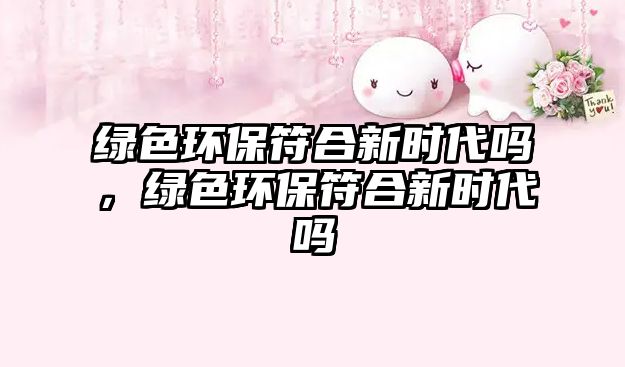 綠色環(huán)保符合新時代嗎，綠色環(huán)保符合新時代嗎