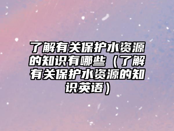 了解有關(guān)保護水資源的知識有哪些（了解有關(guān)保護水資源的知識英語）