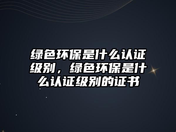 綠色環(huán)保是什么認(rèn)證級(jí)別，綠色環(huán)保是什么認(rèn)證級(jí)別的證書(shū)