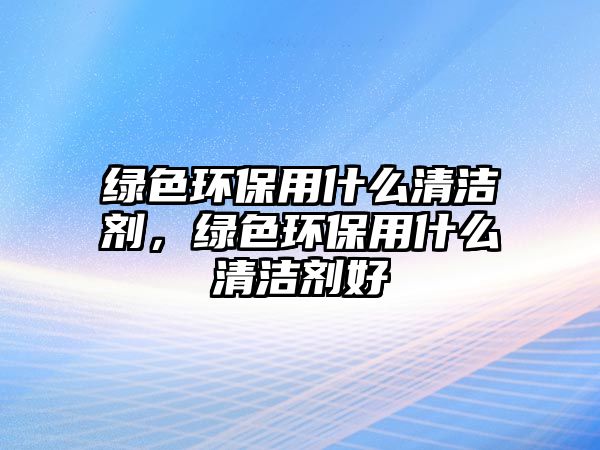 綠色環(huán)保用什么清潔劑，綠色環(huán)保用什么清潔劑好