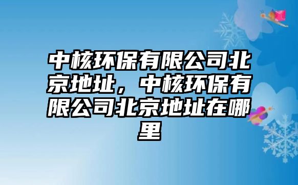 中核環(huán)保有限公司北京地址，中核環(huán)保有限公司北京地址在哪里
