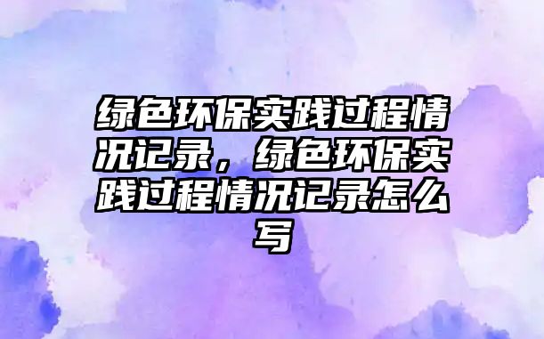 綠色環(huán)保實(shí)踐過(guò)程情況記錄，綠色環(huán)保實(shí)踐過(guò)程情況記錄怎么寫(xiě)