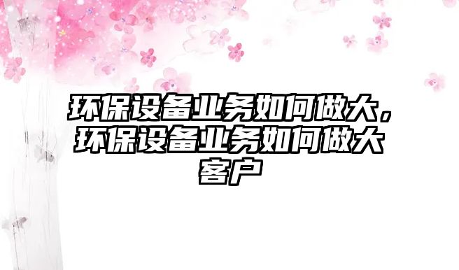 環(huán)保設(shè)備業(yè)務(wù)如何做大，環(huán)保設(shè)備業(yè)務(wù)如何做大客戶