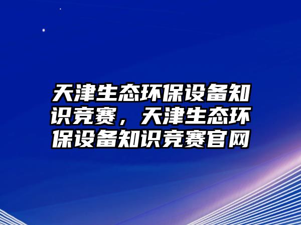 天津生態(tài)環(huán)保設(shè)備知識(shí)競(jìng)賽，天津生態(tài)環(huán)保設(shè)備知識(shí)競(jìng)賽官網(wǎng)