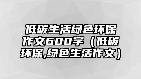低碳生活綠色環(huán)保作文600字（低碳環(huán)保,綠色生活作文）