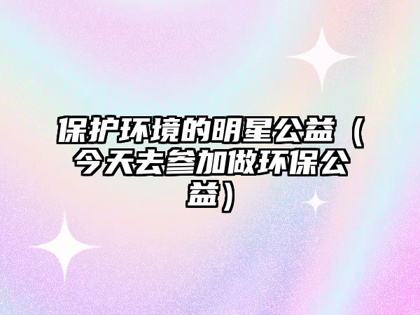 保護(hù)環(huán)境的明星公益（今天去參加做環(huán)保公益）