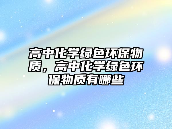 高中化學(xué)綠色環(huán)保物質(zhì)，高中化學(xué)綠色環(huán)保物質(zhì)有哪些