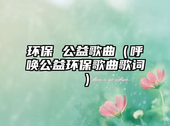 環(huán)保 公益歌曲（呼喚公益環(huán)保歌曲歌詞）