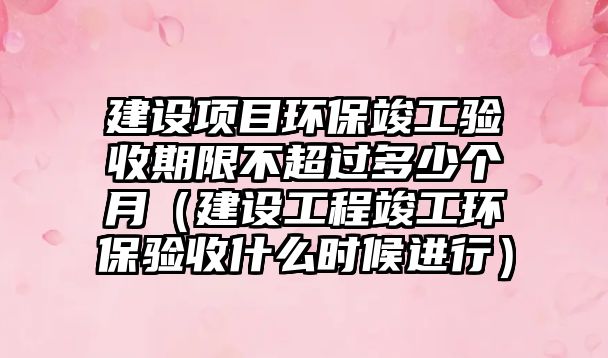 建設(shè)項目環(huán)?？⒐を炇掌谙薏怀^多少個月（建設(shè)工程竣工環(huán)保驗收什么時候進(jìn)行）