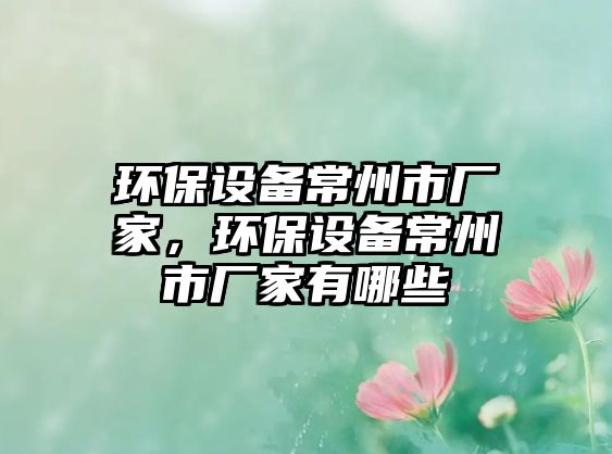 環(huán)保設(shè)備常州市廠家，環(huán)保設(shè)備常州市廠家有哪些