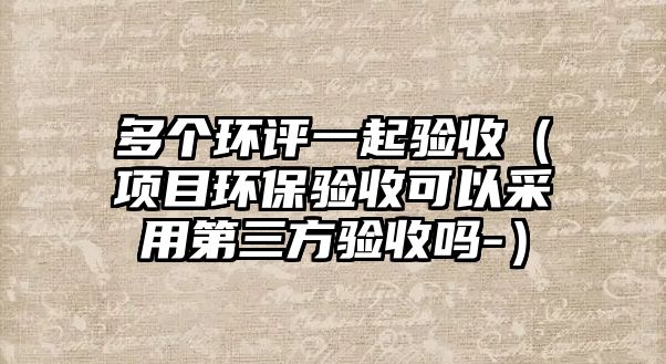 多個環(huán)評一起驗收（項目環(huán)保驗收可以采用第三方驗收嗎-）