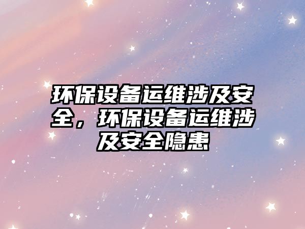 環(huán)保設(shè)備運維涉及安全，環(huán)保設(shè)備運維涉及安全隱患