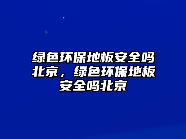 綠色環(huán)保地板安全嗎北京，綠色環(huán)保地板安全嗎北京