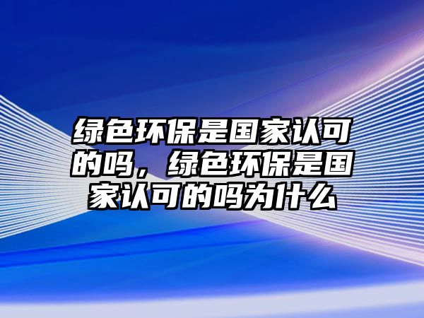 綠色環(huán)保是國家認可的嗎，綠色環(huán)保是國家認可的嗎為什么
