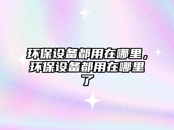環(huán)保設(shè)備都用在哪里，環(huán)保設(shè)備都用在哪里了