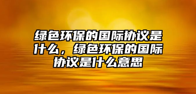 綠色環(huán)保的國際協(xié)議是什么，綠色環(huán)保的國際協(xié)議是什么意思