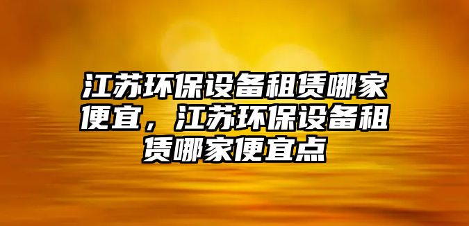 江蘇環(huán)保設(shè)備租賃哪家便宜，江蘇環(huán)保設(shè)備租賃哪家便宜點(diǎn)