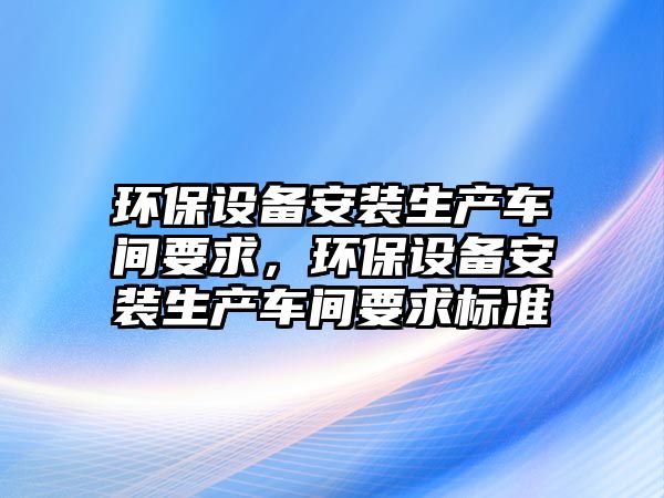 環(huán)保設(shè)備安裝生產(chǎn)車間要求，環(huán)保設(shè)備安裝生產(chǎn)車間要求標(biāo)準(zhǔn)