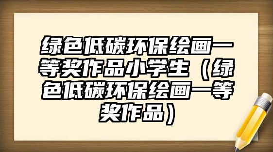 綠色低碳環(huán)保繪畫一等獎作品小學(xué)生（綠色低碳環(huán)保繪畫一等獎作品）