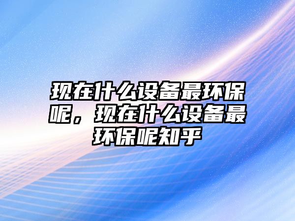 現(xiàn)在什么設(shè)備最環(huán)保呢，現(xiàn)在什么設(shè)備最環(huán)保呢知乎