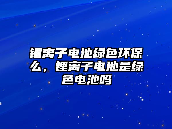 鋰離子電池綠色環(huán)保么，鋰離子電池是綠色電池嗎