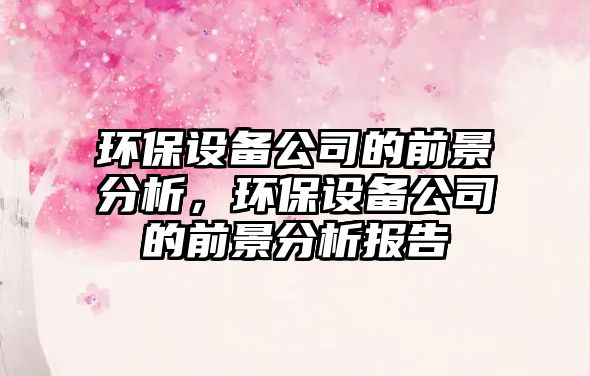 環(huán)保設(shè)備公司的前景分析，環(huán)保設(shè)備公司的前景分析報(bào)告