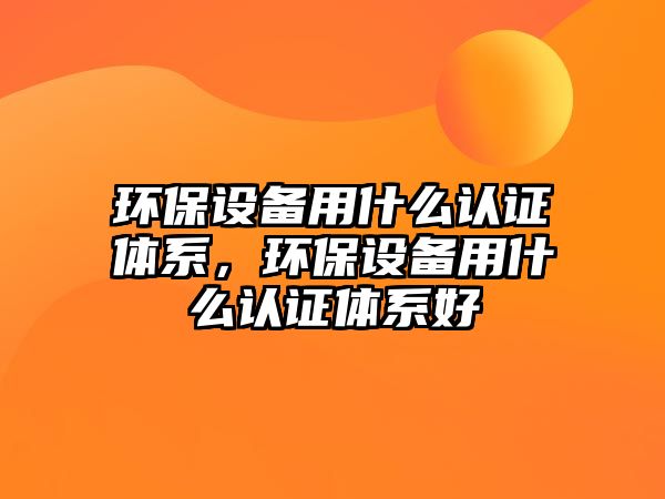 環(huán)保設(shè)備用什么認(rèn)證體系，環(huán)保設(shè)備用什么認(rèn)證體系好