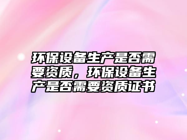環(huán)保設(shè)備生產(chǎn)是否需要資質(zhì)，環(huán)保設(shè)備生產(chǎn)是否需要資質(zhì)證書