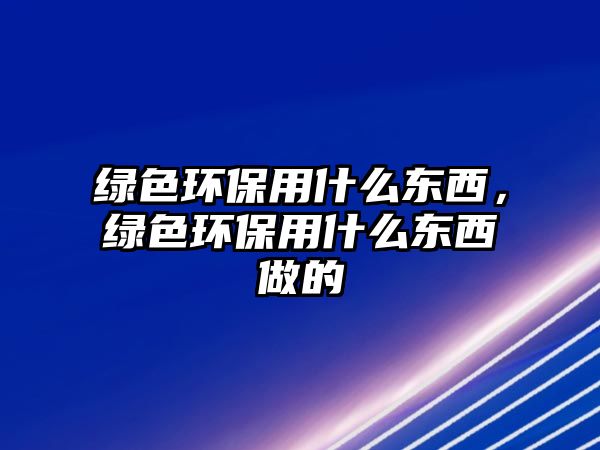 綠色環(huán)保用什么東西，綠色環(huán)保用什么東西做的