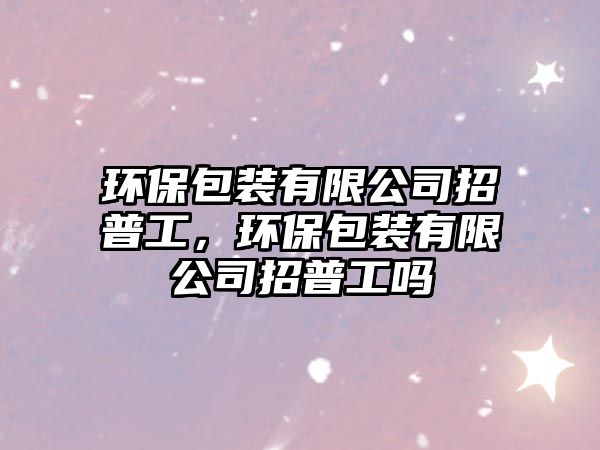 環(huán)保包裝有限公司招普工，環(huán)保包裝有限公司招普工嗎