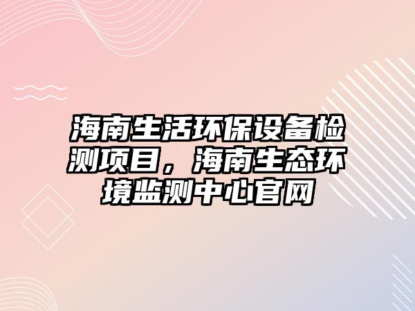 海南生活環(huán)保設備檢測項目，海南生態(tài)環(huán)境監(jiān)測中心官網