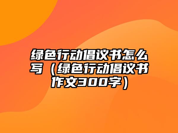 綠色行動(dòng)倡議書怎么寫（綠色行動(dòng)倡議書作文300字）
