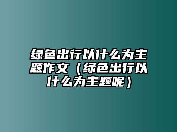 綠色出行以什么為主題作文（綠色出行以什么為主題呢）