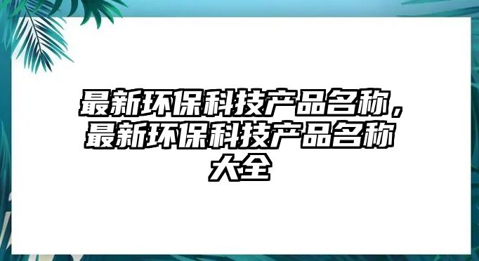 最新環(huán)保科技產(chǎn)品名稱，最新環(huán)?？萍籍a(chǎn)品名稱大全