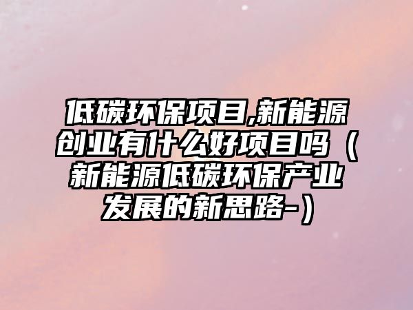 低碳環(huán)保項目,新能源創(chuàng)業(yè)有什么好項目嗎（新能源低碳環(huán)保產(chǎn)業(yè)發(fā)展的新思路-）