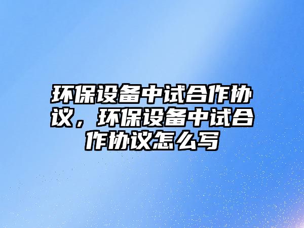 環(huán)保設(shè)備中試合作協(xié)議，環(huán)保設(shè)備中試合作協(xié)議怎么寫
