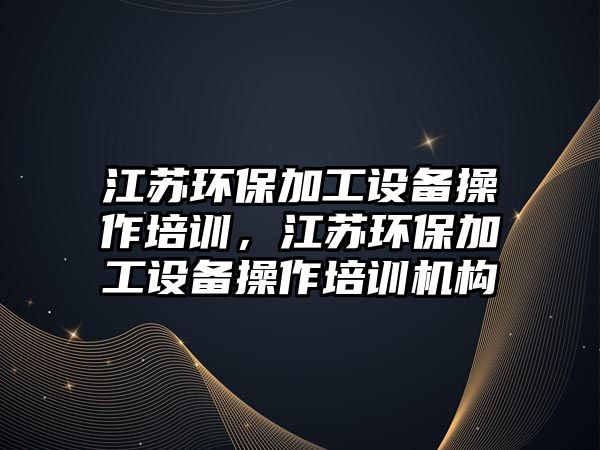江蘇環(huán)保加工設(shè)備操作培訓，江蘇環(huán)保加工設(shè)備操作培訓機構(gòu)