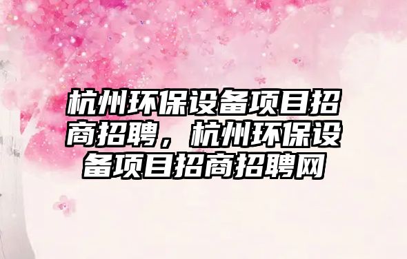 杭州環(huán)保設(shè)備項目招商招聘，杭州環(huán)保設(shè)備項目招商招聘網(wǎng)