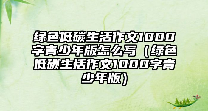 綠色低碳生活作文1000字青少年版怎么寫（綠色低碳生活作文1000字青少年版）