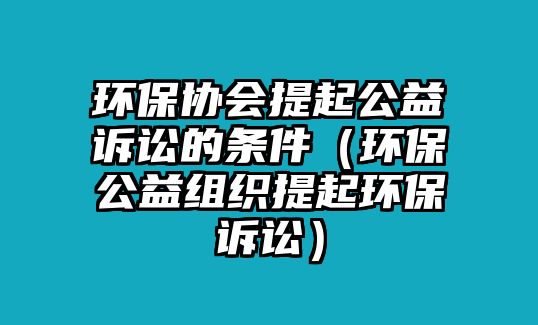 環(huán)保協(xié)會提起公益訴訟的條件（環(huán)保公益組織提起環(huán)保訴訟）