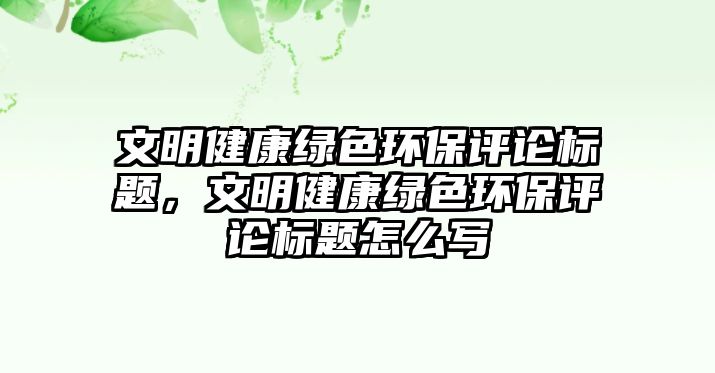 文明健康綠色環(huán)保評論標(biāo)題，文明健康綠色環(huán)保評論標(biāo)題怎么寫