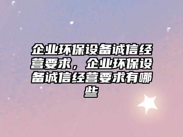 企業(yè)環(huán)保設(shè)備誠(chéng)信經(jīng)營(yíng)要求，企業(yè)環(huán)保設(shè)備誠(chéng)信經(jīng)營(yíng)要求有哪些