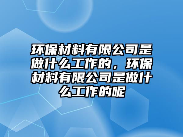 環(huán)保材料有限公司是做什么工作的，環(huán)保材料有限公司是做什么工作的呢